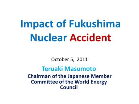Impact of Fukushima Nuclear Accident Teruaki Masumoto Chairman of the Japanese Member Committee of the World Energy Council October 5, 2011.