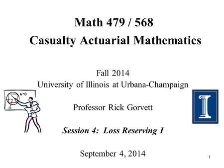 1 Math 479 / 568 Casualty Actuarial Mathematics Fall 2014 University of Illinois at Urbana-Champaign Professor Rick Gorvett Session 4: Loss Reserving I.