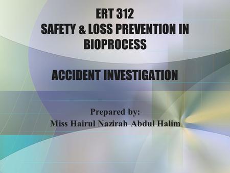 ERT 312 SAFETY & LOSS PREVENTION IN BIOPROCESS ACCIDENT INVESTIGATION Prepared by: Miss Hairul Nazirah Abdul Halim.
