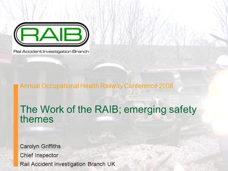 Annual Occupational Health Railway Conference 2008 The Work of the RAIB; emerging safety themes Carolyn Griffiths Chief Inspector Rail Accident investigation.