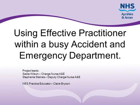 Using Effective Practitioner within a busy Accident and Emergency Department. Project leads: Sadie Wilson – Charge Nurse A&E Stephanie Staines – Deputy.