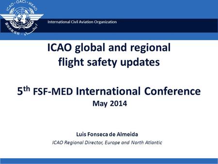 International Civil Aviation Organization ICAO global and regional flight safety updates 5 th FSF-MED International Conference May 2014 Luis Fonseca de.