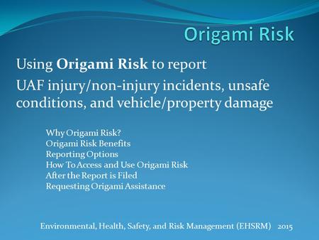 Using Origami Risk to report UAF injury/non-injury incidents, unsafe conditions, and vehicle/property damage Environmental, Health, Safety, and Risk Management.