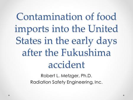 Contamination of food imports into the United States in the early days after the Fukushima accident Robert L. Metzger, Ph.D. Radiation Safety Engineering,