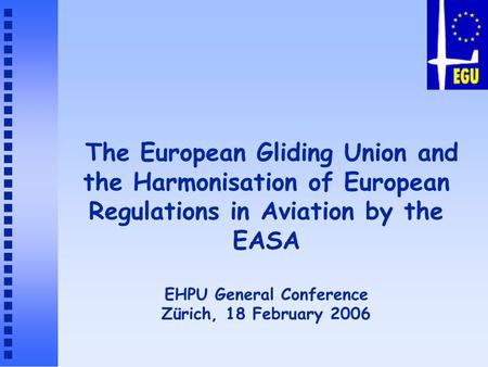 The European Gliding Union and the Harmonisation of European Regulations in Aviation by the EASA EHPU General Conference Zürich, 18 February 2006.
