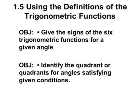1.5 Using the Definitions of the Trigonometric Functions OBJ: Give the signs of the six trigonometric functions for a given angle OBJ: Identify the quadrant.