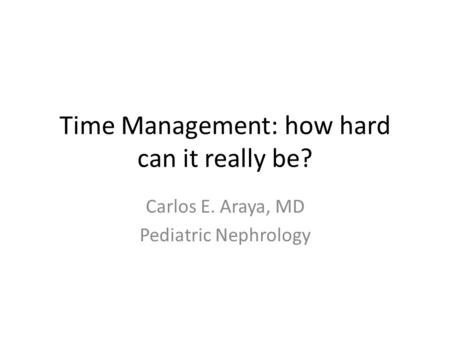 Time Management: how hard can it really be? Carlos E. Araya, MD Pediatric Nephrology.