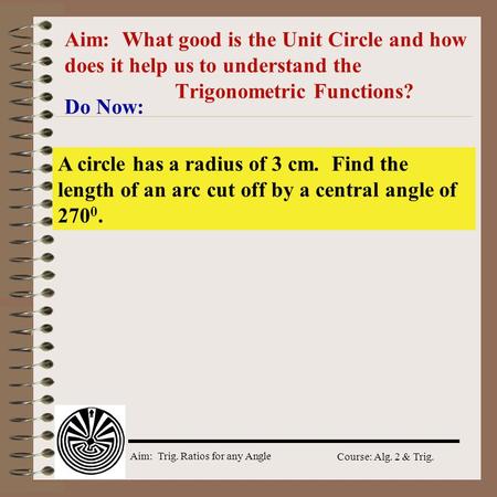 Aim: Trig. Ratios for any Angle Course: Alg. 2 & Trig. Aim: What good is the Unit Circle and how does it help us to understand the Trigonometric Functions?