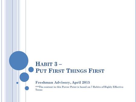 H ABIT 3 – P UT F IRST T HINGS F IRST Freshman Advisory, April 2015 ***The content in this Power Point is based on 7 Habits of Highly Effective Teens.