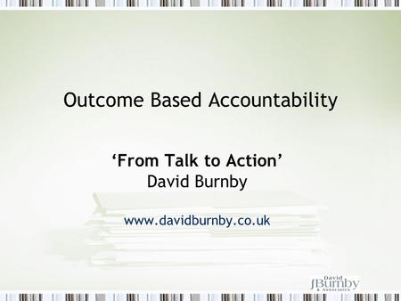 Outcome Based Accountability ‘From Talk to Action’ David Burnby www.davidburnby.co.uk.
