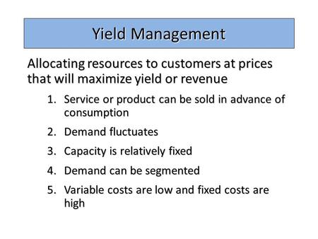 Yield Management Allocating resources to customers at prices that will maximize yield or revenue Service or product can be sold in advance of consumption.
