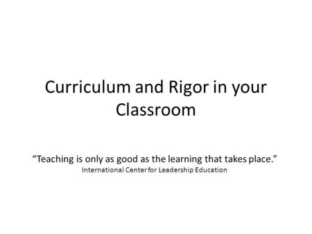 Curriculum and Rigor in your Classroom “Teaching is only as good as the learning that takes place.” International Center for Leadership Education.