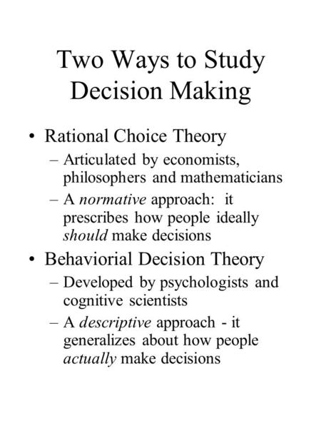 Two Ways to Study Decision Making Rational Choice Theory –Articulated by economists, philosophers and mathematicians –A normative approach: it prescribes.