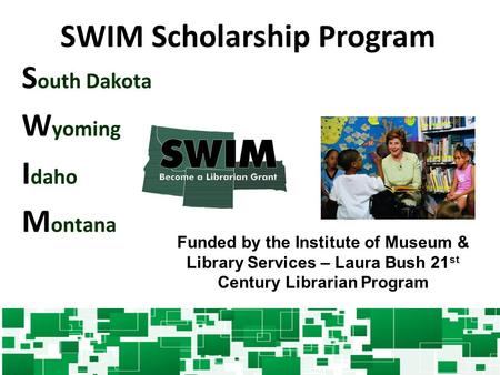 SWIM Scholarship Program S outh Dakota W yoming I daho M ontana Funded by the Institute of Museum & Library Services – Laura Bush 21 st Century Librarian.
