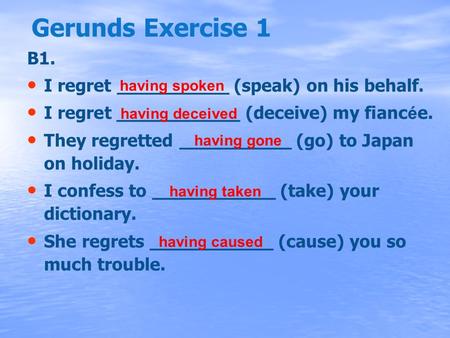 Gerunds Exercise 1 B1. I regret __________ (speak) on his behalf. I regret ___________ (deceive) my fianc é e. They regretted __________ (go) to Japan.