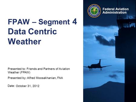 Date: Federal Aviation Administration FPAW – Segment 4 Data Centric Weather October 31, 2012 Presented to: Friends and Partners of Aviation Weather (FPAW)
