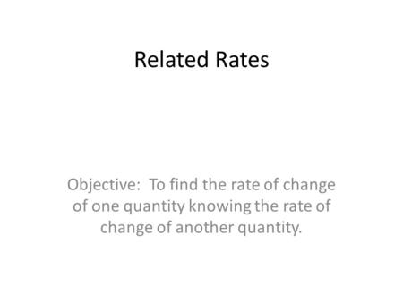 Related Rates Objective: To find the rate of change of one quantity knowing the rate of change of another quantity.