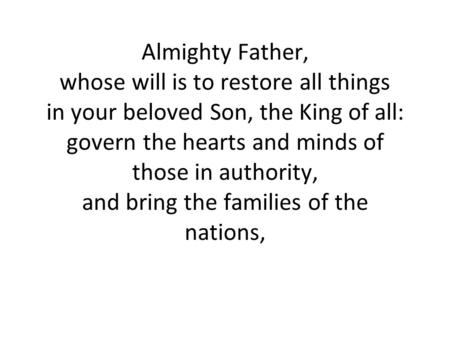 Almighty Father, whose will is to restore all things in your beloved Son, the King of all: govern the hearts and minds of those in authority, and bring.