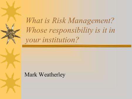 What is Risk Management? Whose responsibility is it in your institution? Mark Weatherley.