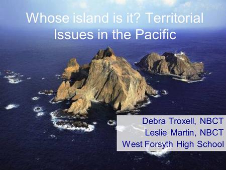 Whose island is it? Territorial Issues in the Pacific Debra Troxell, NBCT Leslie Martin, NBCT West Forsyth High School.