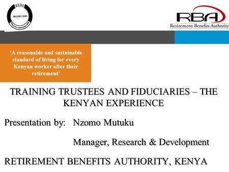 TRAINING TRUSTEES AND FIDUCIARIES – THE KENYAN EXPERIENCE Presentation by:Nzomo Mutuku Manager, Research & Development RETIREMENT BENEFITS AUTHORITY, KENYA.
