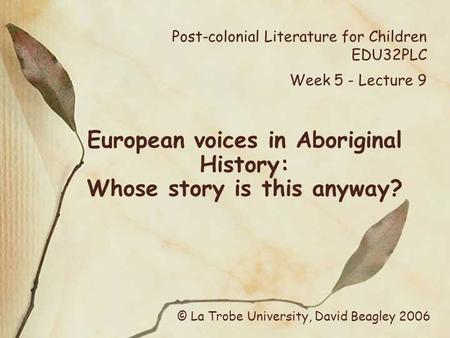 Post-colonial Literature for Children EDU32PLC Week 5 - Lecture 9 European voices in Aboriginal History: Whose story is this anyway? © La Trobe University,