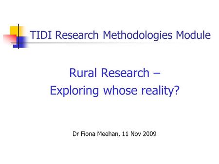 TIDI Research Methodologies Module Rural Research – Exploring whose reality? Dr Fiona Meehan, 11 Nov 2009.