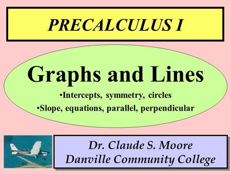 1 PRECALCULUS I Dr. Claude S. Moore Danville Community College Graphs and Lines Intercepts, symmetry, circles Slope, equations, parallel, perpendicular.