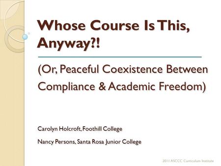 Whose Course Is This, Anyway?! (Or, Peaceful Coexistence Between Compliance & Academic Freedom) Carolyn Holcroft, Foothill College Nancy Persons, Santa.