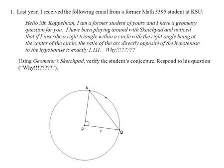 1. Last year, I received the following email from a former Math 3395 student at KSU: Hello Mr. Koppelman, I am a former student of yours and I have a geometry.