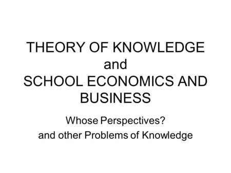 THEORY OF KNOWLEDGE and SCHOOL ECONOMICS AND BUSINESS Whose Perspectives? and other Problems of Knowledge.