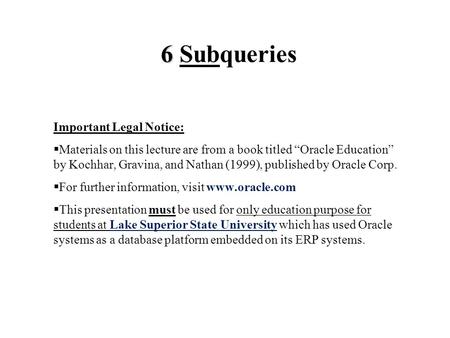 6 6 Subqueries Important Legal Notice:  Materials on this lecture are from a book titled “Oracle Education” by Kochhar, Gravina, and Nathan (1999), published.