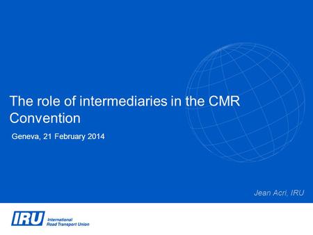 The role of intermediaries in the CMR Convention Geneva, 21 February 2014 Jean Acri, IRU.