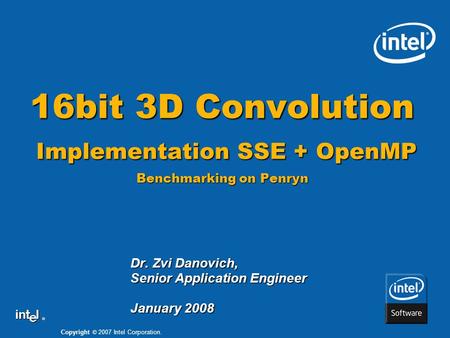 Copyright © 2007 Intel Corporation. ® 16bit 3D Convolution Implementation SSE + OpenMP Benchmarking on Penryn Dr. Zvi Danovich, Senior Application Engineer.