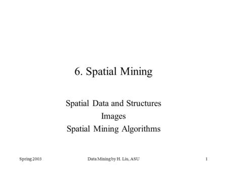 Spring 2003Data Mining by H. Liu, ASU1 6. Spatial Mining Spatial Data and Structures Images Spatial Mining Algorithms.