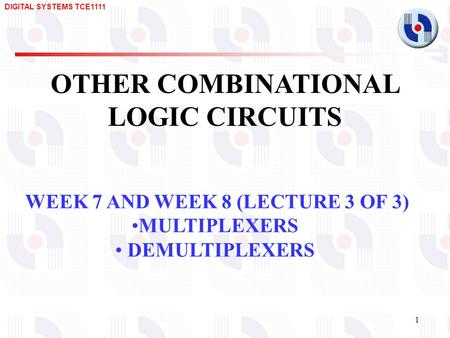 DIGITAL SYSTEMS TCE1111 1 OTHER COMBINATIONAL LOGIC CIRCUITS WEEK 7 AND WEEK 8 (LECTURE 3 OF 3) MULTIPLEXERS DEMULTIPLEXERS.