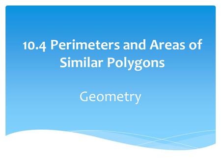 10.4 Perimeters and Areas of Similar Polygons Geometry.