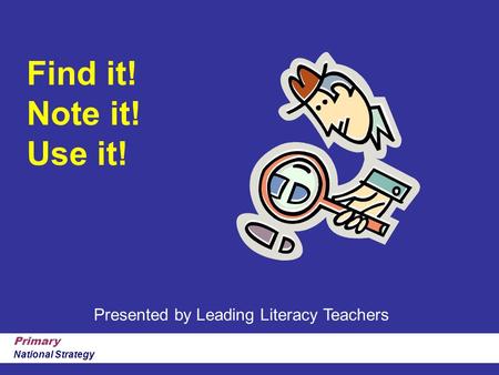 Primary National Strategy Find it! Note it! Use it! Presented by Leading Literacy Teachers.