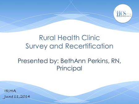 Rural Health Clinic Survey and Recertification Presented by: BethAnn Perkins, RN, Principal IRHA June 11,2014.