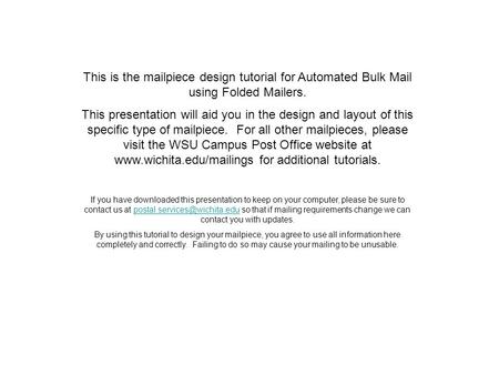 This is the mailpiece design tutorial for Automated Bulk Mail using Folded Mailers. This presentation will aid you in the design and layout of this specific.