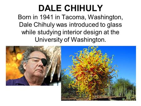 DALE CHIHULY Born in 1941 in Tacoma, Washington, Dale Chihuly was introduced to glass while studying interior design at the University of Washington.