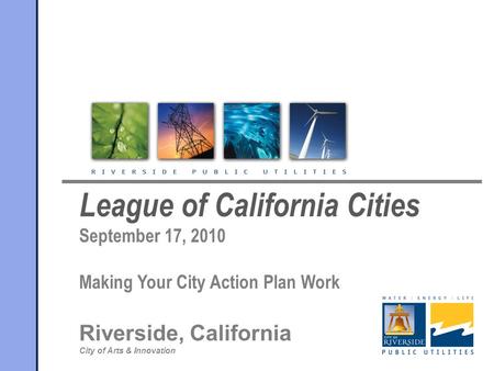 League of California Cities September 17, 2010 Making Your City Action Plan Work Riverside, California City of Arts & Innovation.