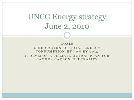 GOALS 1. REDUCTION OF TOTAL ENERGY CONSUMPTION BY 30% BY 2015 2. DEVELOP A CLIMATE ACTION PLAN FOR CAMPUS CARBON NEUTRALITY UNCG Energy strategy June 2,
