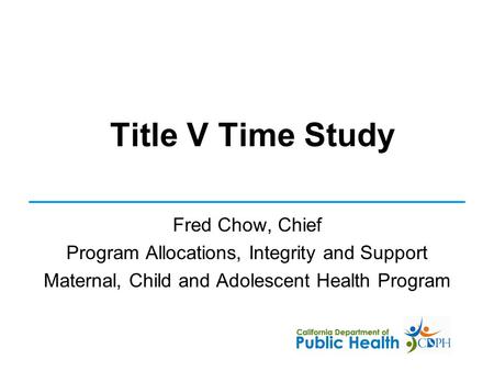 Title V Time Study Fred Chow, Chief Program Allocations, Integrity and Support Maternal, Child and Adolescent Health Program.