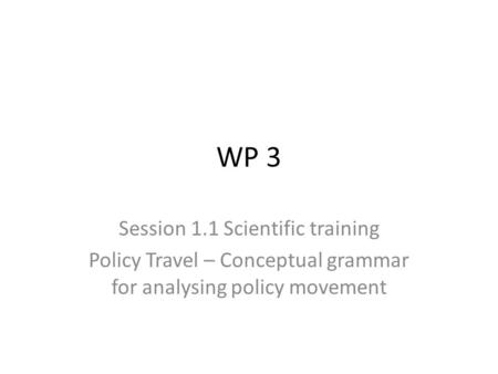 WP 3 Session 1.1 Scientific training Policy Travel – Conceptual grammar for analysing policy movement.