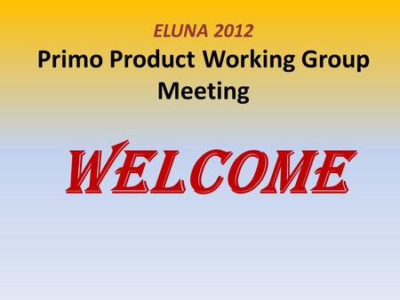 ELUNA 2012 Primo Product Working Group Meeting WELCOME.