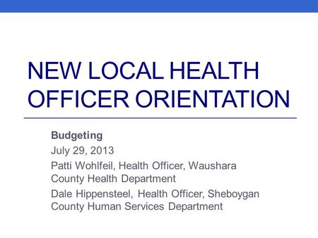 NEW LOCAL HEALTH OFFICER ORIENTATION Budgeting July 29, 2013 Patti Wohlfeil, Health Officer, Waushara County Health Department Dale Hippensteel, Health.
