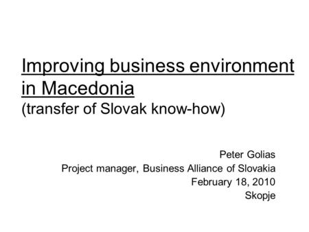 Improving business environment in Macedonia (transfer of Slovak know-how) Peter Golias Project manager, Business Alliance of Slovakia February 18, 2010.