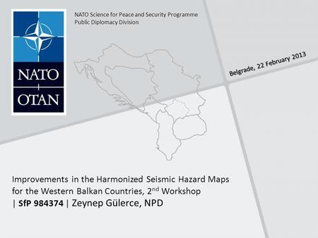 Belgrade, 22 February 2013 NATO Science for Peace and Security Programme Public Diplomacy Division Improvements in the Harmonized Seismic Hazard Maps for.