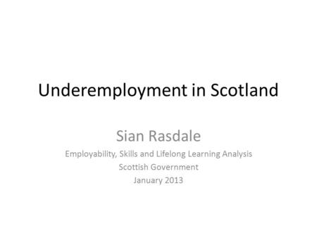 Underemployment in Scotland Sian Rasdale Employability, Skills and Lifelong Learning Analysis Scottish Government January 2013.